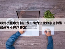 郑州小程序定制开发：助力企业数字化转型（郑州市小程序开发）