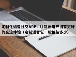 定制化语音社交APP：让郑州用户拥有更好的交流体验（定制语音包一般价位多少）