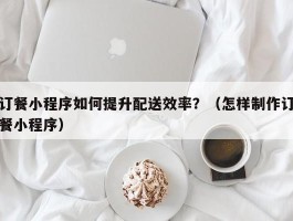 订餐小程序如何提升配送效率？（怎样制作订餐小程序）