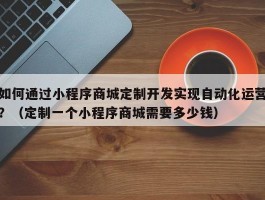 如何通过小程序商城定制开发实现自动化运营？（定制一个小程序商城需要多少钱）