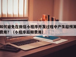 如何避免在微信小程序开发过程中产生超预算费用？（小程序后期费用）