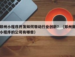 郑州小程序开发如何带动行业创新？（郑州做小程序的公司有哪些）