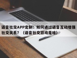 语音社交APP定制：如何通过语音互动增强社交关系？（语音社交游戏是啥）