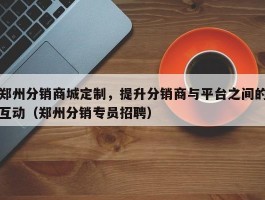 郑州分销商城定制，提升分销商与平台之间的互动（郑州分销专员招聘）