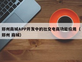 郑州商城APP开发中的社交电商功能应用（郑州 商城）