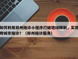 如何利用郑州陪诊小程序打破地域限制，实现跨城市陪诊？（郑州陪诊服务）