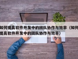 如何提高软件开发中的团队协作与效率（如何提高软件开发中的团队协作与效率）