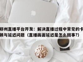 郑州直播平台开发：解决直播过程中常见的卡顿与延迟问题（直播画面延迟是怎么回事?）