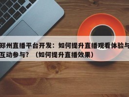 郑州直播平台开发：如何提升直播观看体验与互动参与？（如何提升直播效果）