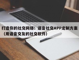 打造你的社交网络：语音社交APP定制方案（用语音交友的社交软件）