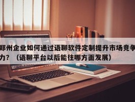 郑州企业如何通过语聊软件定制提升市场竞争力？（语聊平台以后能往哪方面发展）