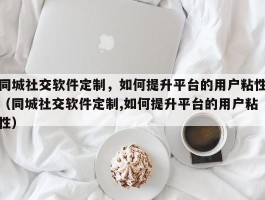 同城社交软件定制，如何提升平台的用户粘性（同城社交软件定制,如何提升平台的用户粘性）