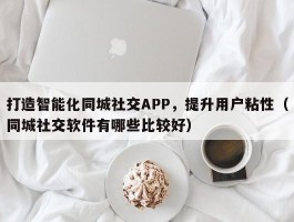 打造智能化同城社交APP，提升用户粘性（同城社交软件有哪些比较好）