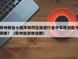 郑州微信小程序如何在旅游行业中实现创新与突破？（郑州旅游微信群）