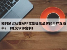 如何通过社交APP定制提高品牌的用户互动率？（社交软件定制）