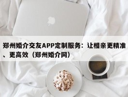 郑州婚介交友APP定制服务：让相亲更精准、更高效（郑州婚介网）