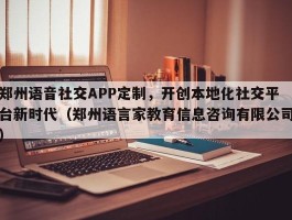 郑州语音社交APP定制，开创本地化社交平台新时代（郑州语言家教育信息咨询有限公司）