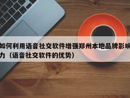 如何利用语音社交软件增强郑州本地品牌影响力（语音社交软件的优势）