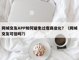 同城交友APP如何避免过度商业化？（同城交友可信吗?）