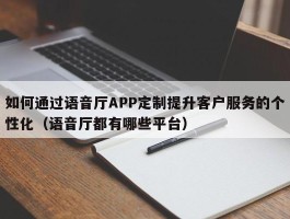 如何通过语音厅APP定制提升客户服务的个性化（语音厅都有哪些平台）