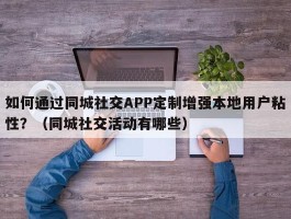 如何通过同城社交APP定制增强本地用户粘性？（同城社交活动有哪些）