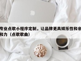 专业点歌小程序定制，让品牌更具娱乐性和亲和力（点歌歌曲）