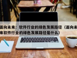 面向未来：软件行业的绿色发展路径（面向未来软件行业的绿色发展路径是什么）