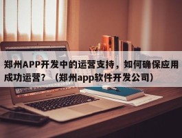 郑州APP开发中的运营支持，如何确保应用成功运营？（郑州app软件开发公司）