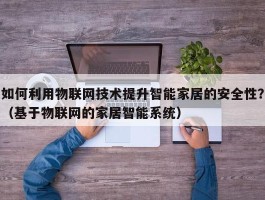 如何利用物联网技术提升智能家居的安全性？（基于物联网的家居智能系统）