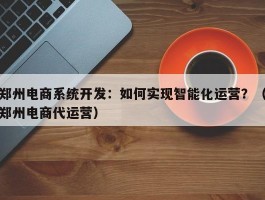 郑州电商系统开发：如何实现智能化运营？（郑州电商代运营）