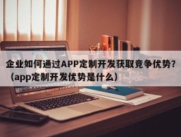 企业如何通过APP定制开发获取竞争优势？（app定制开发优势是什么）