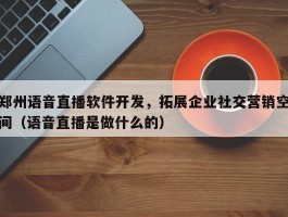 郑州语音直播软件开发，拓展企业社交营销空间（语音直播是做什么的）