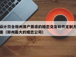 设计符合郑州用户需求的婚恋交友软件定制方案（郑州最大的婚恋公司）