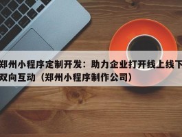 郑州小程序定制开发：助力企业打开线上线下双向互动（郑州小程序制作公司）