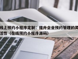 线上预约小程序定制：提升企业预约管理的灵活性（在线预约小程序源码）