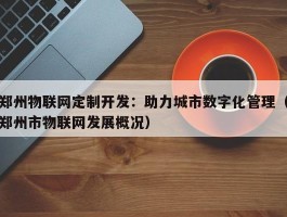 郑州物联网定制开发：助力城市数字化管理（郑州市物联网发展概况）