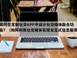 如何在定制社交APP中设计社交媒体融合功能？（如何利用社交媒体实现交互式信息服务）