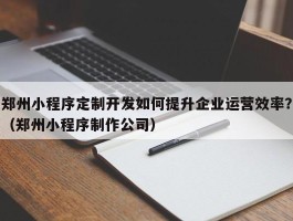 郑州小程序定制开发如何提升企业运营效率？（郑州小程序制作公司）