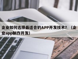 企业如何选择最适合的APP开发技术？（企业app制作开发）