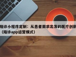 陪诊小程序定制：从患者需求出发的医疗创新（陪诊app运营模式）