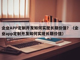 企业APP定制开发如何实现长期价值？（企业app定制开发如何实现长期价值）