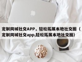 定制同城社交APP，轻松拓展本地社交圈（定制同城社交app,轻松拓展本地社交圈）