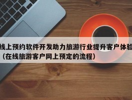 线上预约软件开发助力旅游行业提升客户体验（在线旅游客户网上预定的流程）