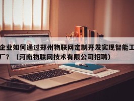 企业如何通过郑州物联网定制开发实现智能工厂？（河南物联网技术有限公司招聘）