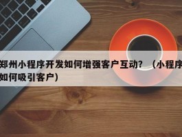 郑州小程序开发如何增强客户互动？（小程序如何吸引客户）