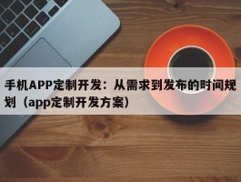 手机APP定制开发：从需求到发布的时间规划（app定制开发方案）