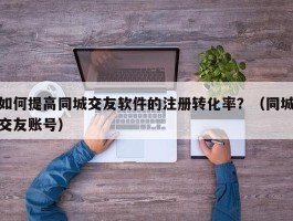 如何提高同城交友软件的注册转化率？（同城交友账号）