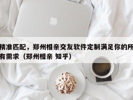 精准匹配，郑州相亲交友软件定制满足你的所有需求（郑州相亲 知乎）