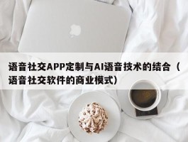 语音社交APP定制与AI语音技术的结合（语音社交软件的商业模式）