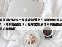 如何通过陪诊小程序定制满足不同医院的需求？（如何通过陪诊小程序定制满足不同医院的需求和需求）